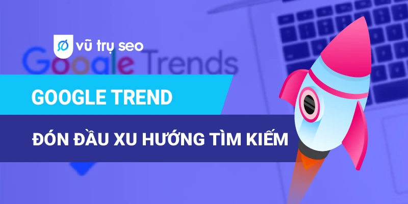 Google Trend: Công Cụ Phân Tích Xu Hướng Tìm Kiếm Không Thể Bỏ Qua